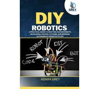 DIY Robotics: A Practical Guide to Crafting Custom Robots, Developing Control Systems, and Bringing Autonomous Projects to Life