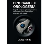 Dizionario di Orologeria: La guida completa agli orologi da polso: tecnica, meccanica, collezionismo e mercato dalla A alla Z.