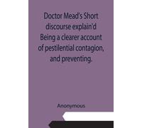 Doctor Mead's Short Discourse Explain'd Being A Clearer Account Of Pestilential Contagion, And Preventing.