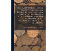 Documentos Que El Poder Ejecutivo En Colombia Presenta A La Republica En Negocios Conexionados Con El Emprestito De 1824 Contratado Con B.A. Goldschmidt Y Compañía De Londres