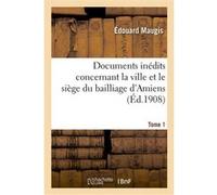 Documents inédits concernant la ville et le siège du bailliage d'Amiens. Tome 1 Edouard Maugis (Auteur)