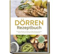 Dörren Rezeptbuch: Die besten Rezepte zum Dörren von Obst, Gemüse, Kräutern, Fleisch und mehr für den Dörrautomat oder Backofen - inkl. Step-by-Step Anleitungen, Tee-Rezepten u.v.m.