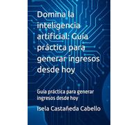 Domina la inteligencia artificial: Guía práctica para generar ingresos desde hoy: Guía práctica para generar ingresos desde hoy