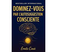 Dominez-Vous par l’Autosuggestion Consciente: maîtrisez votre esprit et transformez votre vie