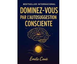 Dominez-Vous par l’Autosuggestion Consciente: maîtrisez votre esprit et transformez votre vie