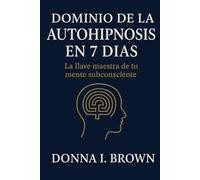 DOMINIO DE LA AUTOHIPNOSIS EN 7 DÍAS: La llave maestra de tu mente subconsciente