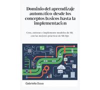 Dominio del aprendizaje automático: desde los conceptos básicos hasta la implementación: Cree, entrene e implemente modelos de ML con las mejores prácticas de MLOps