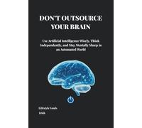 DON’T OUTSOURCE YOUR BRAIN: Use Artificial Intelligence Wisely, Think Independently, and Stay Mentally Sharp in an Automated World