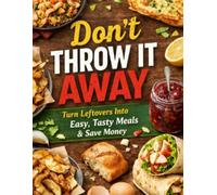DON’T THROW IT AWAY: 70+ Smart Recipes to Turn Leftovers into Delicious Meals, Save Money, and Waste Less