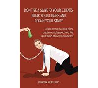 Donât Be A Slave To Your Clients: Break Your Chains And Regain Your Sanity: How To Attract The Ideal Client, Create Mutual Respect And Feel Great Again About Your Business