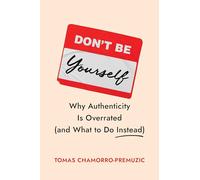 Don't Be Yourself: Why Authenticity Is Overrated and What to Do Instead