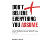DON'T BELIEVE EVERYTHING YOU ASSUME: A practical guide to overcoming cognitive biases and making smarter decisions in life and work