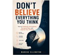 Don't Believe Everything You Think: How to Challenge Assumptions, Recognize Bias, and Improve Your Thinking