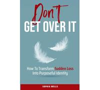 Don't Get Over It: How To Transform Sudden Loss Into Purposeful Identity