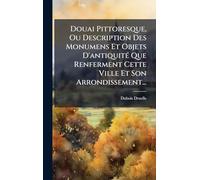 Douai Pittoresque, Ou Description Des Monumens Et Objets D'antiquitÃ(c) Que Renferment Cette Ville Et Son Arrondissement...