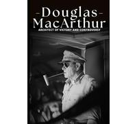Douglas MacArthur: Architect of Victory and Controversy: The Life and Legacy of General Douglas MacArthur: His Role in World War II and the Korean War