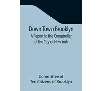 Down Town Brooklyn A Report To The Comptroller Of The City Of New York On Sites For Public Buildings And The Relocation Of The Elevated Railroad Tracks Now In Lower Fulton Street, Borough Of Brooklyn