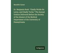 Dr. Benjamin Rush. "Gladly Wolde He Lerne, and Gladly Teche." The Annual Oration Delivered Before the Society of the Alumni of the Medical Department of the University of Pennsylvania