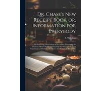 Dr. Chase's New Receipt Book, Or, Information For Everybody [Microform]: The Life-Long Observations Of The Author, Embracing The Choicest, Most Valuab