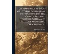 Dr. Mansperger's Book Of Hygiene Containing Instructions For The Cure Of Diseases, Together With Many Valuable And Useful Prescriptions ..