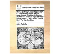 Dr. Radcliffe's Practical Dispensatory. Containing A Complete Body Of Prescriptions, Fitted For All Diseases Internal And External, Digested Under ... By Edward Strother, M.D. The Fourth Edition.