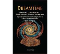 Dreamtime: Una Guía a la Mitología y Espiritualidad Aborigen Australiana: Explorando las Historias Ancestrales, la Espiritualidad de la Tierra y las Tradiciones Tribales