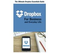 Dropbox for Business and Everyday Life: The Ultimate Dropbox Essentials Guide