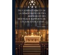 Du Catholicisme Et De La Deì Mocratie Ou Des Anciens Et Des Nouveaux Rapports De L'eì Glise Et De L'etat ..