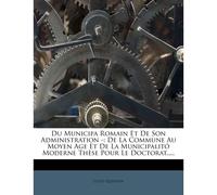 Du Municipa Romain Et De Son Administration -: De La Commune Au Moyen Age Et De La Municipalitó Moderne Thèse Pour Le Doctorat.....