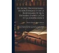 Du Secret Professionnel, De Son Étendue Et De La Responsabilité Qu'il Entraîne D'après La Loi Et La Jursiprudence: Traité Théorique Et Pratique À L'us