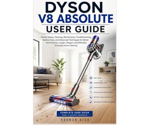 DYSON V8 ABSOLUTE USER GUIDE: Master Setup, Cleaning, Maintenance, Troubleshooting, Battery Care, and Advanced Techniques for Better Performance, Longer Lifespan, and Effortless Everyday Home Cleaning