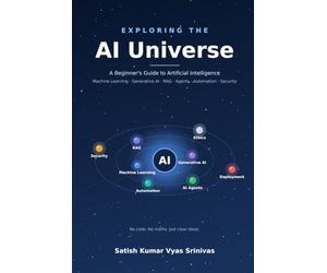 E X P L O R I N G T H E AI Universe: A Beginner's Guide to Artificial Intelligence - from Machine Learning to Agents, Automation and Beyond