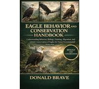 EAGLE BEHAVIOR AND CONSERVATION HANDBOOK: Understanding Behavior, Biology, Hunting, Migration, and Global Conservation of Eagles for Future Environmental Protection.