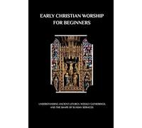 EARLY CHRISTIAN WORSHIP FOR BEGINNERS: UNDERSTANDING ANCIENT LITURGY, WEEKLY GATHERINGS, AND THE SHAPE OF SUNDAY SERVICES