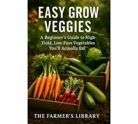 Easy Grow Veggies: A Beginner’s Guide to High-Yield, Low-Fuss Vegetables You’ll Actually Eat: Simple Steps for Small-Space Gardening, Organic Harvests, and Year-Round Fresh Produce