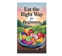 EAT THE RIGHT WAY FOR BEGINNERS: A Simple Guide to Healthy Eating, Weight Management, and Building Lifelong Habits for Energy and Wellness