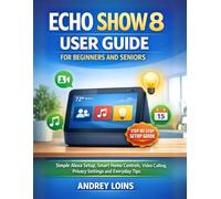 ECHO SHOW 8 USER GUIDE FOR BEGINNERS AND SENIORS: Simple Alexa Setup, Smart Home Controls, Video Calling, Privacy Settings And Everyday Tips