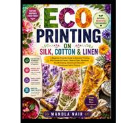 ECO PRINTING ON SILK, COTTON & LINEN: A Beginner-Friendly Guide to Botanical Printing With Leaves & Flowers, Natural Dyes, Mordants, Bundle Dyeing, Steaming & Beautiful Handmade Fabric Projects