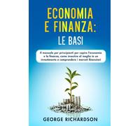 ECONOMIA E FINANZA: LE BASI: Il manuale per principianti per capire l’economia e la finanza, come investire al meglio in un investimento e comprendere i mercati finanziari
