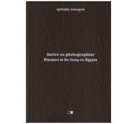 Ecrire Ou Photographier - Flaubert Et Du Camp En Egypte - Suivi D'extraits De La Correspondance De Gustave Flaubert Et D'un Choix De Photographies De Maxime Du Camp