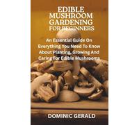 EDIBLE MUSHROOM GARDENING FOR BEGINNERS: An Essential Guide On Everything You Need To Know About Planting, Growing And Caring For Edible Mushrooms