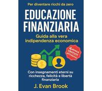 Educazione Finanziaria: Guida alla Vera Indipendenza Economica per Diventare Ricchi da Zero: Con Insegnamenti Eterni su Ricchezza, Felicità e Libertà Finanziaria
