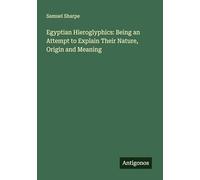 Egyptian Hieroglyphics: Being an Attempt to Explain Their Nature, Origin and Meaning