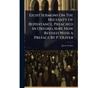 Eight Sermons On The Necessity Of Repentance, Preached In Oxford, 1640. Now Revised With A Preface By P. Oliver