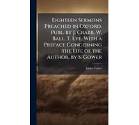 Eighteen Sermons Preached in Oxford. Publ. by J. Crabb, W. Ball, T. Lye. With a Preface Concerning the Life of the Author, by S. Gower