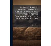 Eighteen Sermons Preached in Oxford. Publ. by J. Crabb, W. Ball, T. Lye. With a Preface Concerning the Life of the Author, by S. Gower