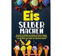 Eis selber machen: Das große Eis Kochbuch mit einfachen und leckeren Rezepten für die Eismaschine. Von klassischen Sorten bis hin zu Sorbets, Ideen für Kinder sowie veganen und zuckerfreien Rezepten