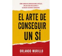 El Arte de Conseguir un Sí: Cómo conducir conversaciones difíciles, influir con inteligencia y alcanzar acuerdos duraderos