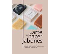 EL ARTE DE HACER JABONES: GUÍA COMPLETA PARA CREAR JABONES CON ACEITES ESENCIALES Y ESENCIAS NATURALES