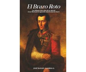 El Brazo Roto: Los últimos cinco años de la vida del Gran Mariscal de Ayacucho Antonio José de Sucre